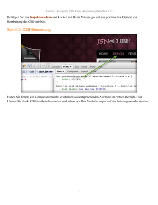 Joomla! Template JSN Cube Anpassungshandbuch ©
Betätigen Sie das Inspektions-Icon und klicken mit Ihrem Mauszeiger auf ein gewünschtes Element zur
Bearbeitung des CSS-Attributs.

Schritt 3: CSS-Bearbeitung




Haben Sie bereits ein Element untersucht, erscheinen alle entsprechenden Attribute im rechten Bereich. Hier
können Sie direkt CSS-Attribute bearbeiten und sehen, wie Ihre Veränderungen auf der Seite angewendet werden.




                                                      8
 