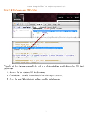 Joomla! Template JSN Cube Anpassungshandbuch ©

Schritt 4: Sicherung der CSS-Datei




Wenn Sie mit Ihren Veränderungen zufrieden sind, ist es selbstverständlich, dass Sie diese in Ihrer CSS-Datei
abspeichern.
   1. Kopieren Sie den gesamten CSS-Bereichsnamen.
   2. Öffnen Sie die CSS-Datei und benutzen für die Aufrufung die Textsuche.
   3. Geben Sie neue CSS-Attribute ein und speichern Ihre Veränderungen.




                                                        9
 