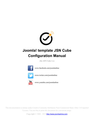 Joomla! template JSN Cube
                        Configuration Manual
                                          (for JSN Cube 1.x)


                                    www.facebook.com/joomlashine


                                    www.twitter.com/joomlashine


                                    www.youtube.com/joomlashine




This documentation is release under Creative Commons Attribution-Non-Commercial-Share Alike 3.0 Unported
                      Licence. You are free to print this document for convenient usage.
                          Copyright © 2008 - 2012 http://www.joomlashine.com
 