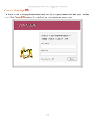 Joomla! template JSN Cube Configuration Manual ©

Custom Offline Page
The default Joomla! offline page hasn’t changed much since the old days and doesn’t really look good. Therefore,
we provide a Custom Offline page with professional and easy to customize your own way.




                                                      102
 
