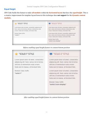 Joomla! template JSN Cube Configuration Manual ©
Equal Height
JSN Cube builds this feature to make all modules within the horizontal layout that have the equal height. This is
a creative improvement for template layout however this technique does not support for the dynamic content
modules.




                         Before enabling equal height feature in content-bottom position




                          After enabling equal height feature in content-bottom position




                                                       30
 