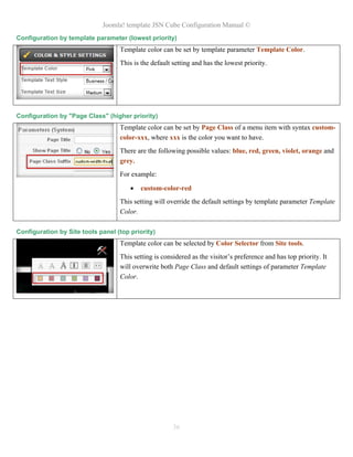 Joomla! template JSN Cube Configuration Manual ©
Configuration by template parameter (lowest priority)
                                   Template color can be set by template parameter Template Color.
                                   This is the default setting and has the lowest priority.




Configuration by "Page Class" (higher priority)
                                   Template color can be set by Page Class of a menu item with syntax custom-
                                   color-xxx, where xxx is the color you want to have.
                                   There are the following possible values: blue, red, green, violet, orange and
                                   grey.
                                   For example:

                                          custom-color-red
                                   This setting will override the default settings by template parameter Template
                                   Color.

Configuration by Site tools panel (top priority)
                                   Template color can be selected by Color Selector from Site tools.
                                   This setting is considered as the visitor’s preference and has top priority. It
                                   will overwrite both Page Class and default settings of parameter Template
                                   Color.




                                                       36
 