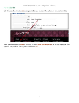 Joomla! template JSN Cube Configuration Manual ©
For Joomla! 1.5
Add the symbol combination (=) as a separator between main and descriptive text in menu item’s title.




In the example above text Home is the main text and Lorem ipsum dolor sit... is the descriptive text. The
separator between them is the symbol combination (=).




                                                       47
 
