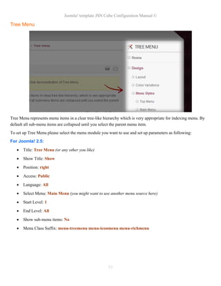 Joomla! template JSN Cube Configuration Manual ©

Tree Menu




Tree Menu represents menu items in a clear tree-like hierarchy which is very appropriate for indexing menu. By
default all sub-menu items are collapsed until you select the parent menu item.
To set up Tree Menu please select the menu module you want to use and set up parameters as following:
For Joomla! 2.5:
      Title: Tree Menu (or any other you like)

      Show Title: Show

      Position: right

      Access: Public

      Language: All

      Select Menu: Main Menu (you might want to use another menu source here)

      Start Level: 1

      End Level: All

      Show sub-menu items: No

      Menu Class Suffix: menu-treemenu menu-iconmenu menu-richmenu




                                                       53
 