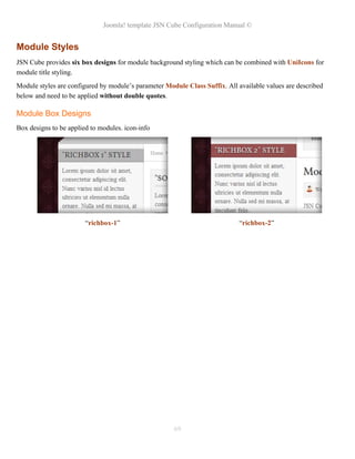 Joomla! template JSN Cube Configuration Manual ©


Module Styles
JSN Cube provides six box designs for module background styling which can be combined with UniIcons for
module title styling.
Module styles are configured by module’s parameter Module Class Suffix. All available values are described
below and need to be applied without double quotes.

Module Box Designs
Box designs to be applied to modules. icon-info




                        “richbox-1”                                          “richbox-2”




                                                      69
 