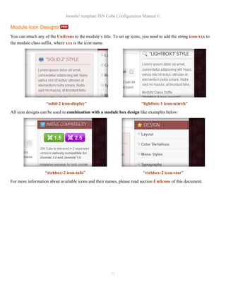 Joomla! template JSN Cube Configuration Manual ©

Module Icon Designs
You can attach any of the UniIcons to the module’s title. To set up icons, you need to add the string icon-xxx to
the module class suffix, where xxx is the icon name.




                    “solid-2 icon-display”                                “lightbox-1 icon-search”
All icon designs can be used in combination with a module box design like examples below:




                   “richbox-2 icon-info”                                   “richbox-2 icon-star”
For more information about available icons and their names, please read section UniIcons of this document.




                                                        71
 