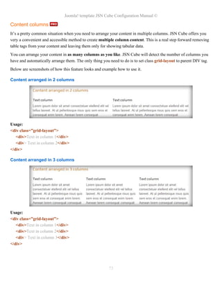 Joomla! template JSN Cube Configuration Manual ©

Content columns
It’s a pretty common situation when you need to arrange your content in multiple columns. JSN Cube offers you
very a convenient and accessible method to create multiple column content. This is a real step forward removing
table tags from your content and leaving them only for showing tabular data.
You can arrange your content in as many columns as you like. JSN Cube will detect the number of columns you
have and automatically arrange them. The only thing you need to do is to set class grid-layout to parent DIV tag.
Below are screenshots of how this feature looks and example how to use it.

Content arranged in 2 columns




Usage:
<div class=”grid-layout”>
   <div>Text in column 1</div>
   <div> Text in column 2</div>
</div>

Content arranged in 3 columns




Usage:
<div class=”grid-layout”>
   <div>Text in column 1</div>
   <div>Text in column 2</div>
   <div> Text in column 3</div>
</div>




                                                        73
 