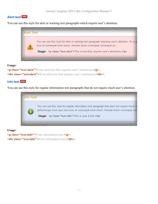 Joomla! template JSN Cube Configuration Manual ©
Alert text
You can use this style for alert or warning text paragraphs which require user’s attention.




Usage:
<p class="text-alert">Your alert text that requires user’s attentions.</p>.
<div class="text-alert">Your alert text that requires user’s attentions.</div>.

Info text
You can use this style for regular information text paragraphs that do not require much user’s attention.




Usage:
<p class="text-info">Your information text.</p>.
<div class="text-info">Your information text.</div>.




                                                         77
 