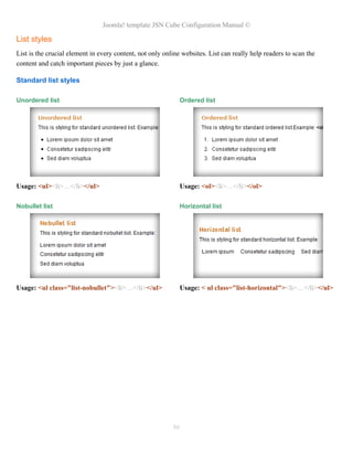 Joomla! template JSN Cube Configuration Manual ©

List styles
List is the crucial element in every content, not only online websites. List can really help readers to scan the
content and catch important pieces by just a glance.

Standard list styles

Unordered list                                               Ordered list




Usage: <ul><li>…</li></ul>                                   Usage: <ol><li>…</li></ol>

Nobullet list                                                Horizontal list




Usage: <ul class="list-nobullet"><li>…</li></ul>             Usage: < ul class="list-horizontal"><li>…</li></ul>




                                                          86
 