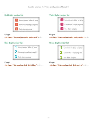 Joomla! template JSN Cube Configuration Manual ©



Red Bullet number list                               Violet Bullet number list




Usage:                                               Usage:
<ul class="list-number-bullet bullet-red"><li>…      <ul class="list-number-bullet bullet-violet"><li>…

Blue Digit number list                               Green Digit number list




Usage:                                               Usage:
<ul class="list-number-digit digit-blue"><li>…       <ul class="list-number-digit digit-green"><li>…




                                                  90
 