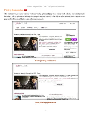 Joomla! template JSN Cube Configuration Manual ©

Printing Optimization
This feature will give your website visitors a totally optimized page for a printer with only the important content
included. This is very useful when you want your website visitors to be able to print only the main content of the
page and nothing else like the side-column content, etc.




                                           Before printing optimization




                                            After printing optimization



                                                         98
 