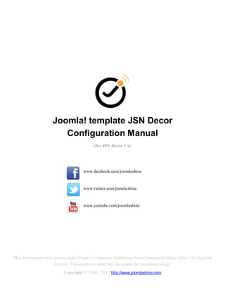 Joomla! template JSN Decor
                       Configuration Manual
                                          (for JSN Decor 1.x)




                                    www.facebook.com/joomlashine


                                    www.twitter.com/joomlashine


                                    www.youtube.com/joomlashine




This documentation is release under Creative Commons Attribution-Non-Commercial-Share Alike 3.0 Unported
                      Licence. You are free to print this document for convenient usage.
                          Copyright © 2008 - 2012 http://www.joomlashine.com
 