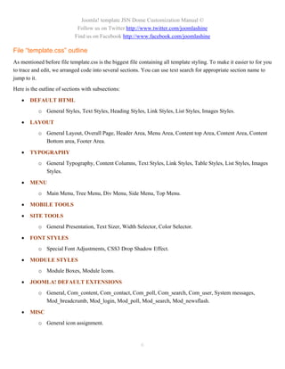 Joomla! template JSN Dome Customization Manual ©
                             Follow us on Twitter http://www.twitter.com/joomlashine
                            Find us on Facebook http://www.facebook.com/joomlashine

File “template.css” outline
As mentioned before file template.css is the biggest file containing all template styling. To make it easier to for you
to trace and edit, we arranged code into several sections. You can use text search for appropriate section name to
jump to it.
Here is the outline of sections with subsections:

      DEFAULT HTML
           o General Styles, Text Styles, Heading Styles, Link Styles, List Styles, Images Styles.

      LAYOUT
           o General Layout, Overall Page, Header Area, Menu Area, Content top Area, Content Area, Content
             Bottom area, Footer Area.

      TYPOGRAPHY
           o General Typography, Content Columns, Text Styles, Link Styles, Table Styles, List Styles, Images
             Styles.

      MENU
           o Main Menu, Tree Menu, Div Menu, Side Menu, Top Menu.

      MOBILE TOOLS

      SITE TOOLS
           o General Presentation, Text Sizer, Width Selector, Color Selector.

      FONT STYLES
           o Special Font Adjustments, CSS3 Drop Shadow Effect.

      MODULE STYLES
           o Module Boxes, Module Icons.

      JOOMLA! DEFAULT EXTENSIONS
           o General, Com_content, Com_contact, Com_poll, Com_search, Com_user, System messages,
             Mod_breadcrumb, Mod_login, Mod_poll, Mod_search, Mod_newsflash.

      MISC
           o General icon assignment.


                                                          6
 