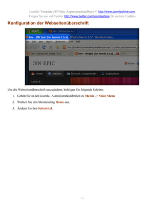 Joomla! Template JSN Epic Anpassungshandbuch © http://www.joomlashine.com
               Folgen Sie uns auf Twitter http://www.twitter.com/joomlashine für weitere Updates.

Konfiguration der Webseitenüberschrift




Um die Webseitenüberschrift umzuändern, befolgen Sie folgende Schritte:
   1. Gehen Sie in den Joomla!-Administrationsbreich zu Menüs -> Main Menu
   2. Wählen Sie den Menüeintrag Home aus.
   3. Ändern Sie den Seitentitel.




                                                      10
 
