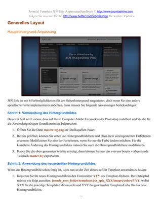 Joomla! Template JSN Epic Anpassungshandbuch © http://www.joomlashine.com
                Folgen Sie uns auf Twitter http://www.twitter.com/joomlashine für weitere Updates.

Generelles Layout

Haupthintergrund-Anpassung




JSN Epic ist mit 6 Farbmöglichkeiten für den Seitenhintergrund ausgestattet, doch wenn Sie eine andere
spezifische Farbe implementieren möchten, dann müssen Sie folgende Anweisungen berücksichtigen:

Schritt 1: Vorbereitung des Hintergrundbildes
Dieser Schritt setzt voraus, dass auf Ihrem Computer Adobe Fireworks oder Photoshop installiert und Sie die für
die Anwendung nötigen Grundkenntnisse beherrschen.
   1. Öffnen Sie die Datei master-bg.png im Grafikquellen-Paket.
   2. Bereits geöffnet, können Sie unten die Hintergrundbildebene und oben die 6 voreingestellten Farbebenen
      erkennen. Modifizieren Sie eine der Farbebenen, wenn Sie nur die Farbe ändern möchten. Für die
      komplette Änderung des Hintergrundbildes müssen Sie auch die Hintergrundbildebene modifizieren.
   3. Haben Sie die oben genannten Schritte erledigt, dann können Sie nun das von uns bereits vorbereitende
      Teilstück master-bg exportieren.

Schritt 2: Anwendung des neuerstellten Hintergrundbildes
Wenn das Hintergrundbild schon fertig ist, ist es nun an der Zeit dieses auf Ihr Template anwenden zu lassen:
   1. Kopieren Sie Ihr neues Hintergrundbild in den Unterordner YYY des Template-Ordners. Der Dateipfad
      müsste wie folgt aussehen: joomla_root_folder/templates/jsn_epic_XXX/images/colors/YYY, wobei
      XXX für die jeweilige Template-Edition steht und YYY die gewünschte Template-Farbe für das neue
      Hintergrundbild ist.

                                                        14
 