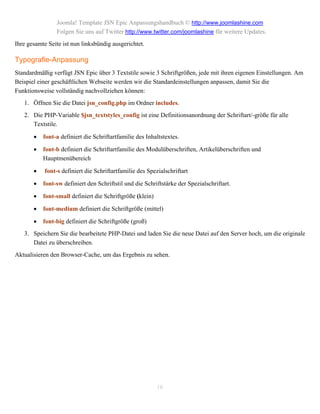 Joomla! Template JSN Epic Anpassungshandbuch © http://www.joomlashine.com
                Folgen Sie uns auf Twitter http://www.twitter.com/joomlashine für weitere Updates.
Ihre gesamte Seite ist nun linksbündig ausgerichtet.

Typografie-Anpassung
Standardmäßig verfügt JSN Epic über 3 Textstile sowie 3 Schriftgrößen, jede mit ihren eigenen Einstellungen. Am
Beispiel einer geschäftlichen Webseite werden wir die Standardeinstellungen anpassen, damit Sie die
Funktionsweise vollständig nachvollziehen können:
   1. Öffnen Sie die Datei jsn_config.php im Ordner includes.
   2. Die PHP-Variable $jsn_textstyles_config ist eine Definitionsanordnung der Schriftart/-größe für alle
      Textstile.

          font-a definiert die Schriftartfamilie des Inhaltstextes.

          font-b definiert die Schriftartfamilie des Modulüberschriften, Artikelüberschriften und
           Hauptmenübereich

          font-s definiert die Schriftartfamilie des Spezialschriftart

          font-sw definiert den Schriftstil und die Schriftstärke der Spezialschriftart.

          font-small definiert die Schriftgröße (klein)

          font-medium definiert die Schriftgröße (mittel)

          font-big definiert die Schriftgröße (groß)
   3. Speichern Sie die bearbeitete PHP-Datei und laden Sie die neue Datei auf den Server hoch, um die originale
      Datei zu überschreiben.
Aktualisieren den Browser-Cache, um das Ergebnis zu sehen.




                                                           16
 