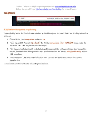 Joomla! Template JSN Epic Anpassungshandbuch © http://www.joomlashine.com
                Folgen Sie uns auf Twitter http://www.twitter.com/joomlashine für weitere Updates.

Kopfzeile




Kopfzeilenhintergrund-Anpassung
Standardmäßig besitzt der Kopfzeilenbereich einen weißen Hintergrund, doch auch dieser last sich folgendermaßen
anpassen:
   1. Öffnen Sie die Datei template.css im Ordner css.
   2. Fügen Sie der CSS-Auswahl #jsn-header das Attribut background-color: #XXXXXX hinzu, wobei der
      Hex-Code XXXXXX die gewünschte Farbe angibt.
   3. Falls Sie dem Kopfzeilenbereich zusätzlich einige Hintergrundbilder beifügen möchten, dann können Sie
      dies tun, indem Sie dem Hintergrundbild des Kopfzeilenbereiches das Attribut background-image mit der
      URL hinzufügen.
   4. Speichern Sie die CSS-Datei und laden Sie die neue Datei auf den Server hoch, um die alte Datei zu
      überschreiben.
Aktualisieren den Browser-Cache, um das Ergebnis zu sehen.




                                                       17
 