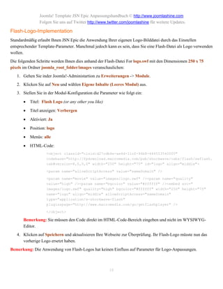 Joomla! Template JSN Epic Anpassungshandbuch © http://www.joomlashine.com
                Folgen Sie uns auf Twitter http://www.twitter.com/joomlashine für weitere Updates.

Flash-Logo-Implementation
Standardmäßig erlaubt Ihnen JSN Epic die Anwendung Ihrer eigenen Logo-Bilddatei durch das Einstellen
entsprechender Template-Parameter. Manchmal jedoch kann es sein, dass Sie eine Flash-Datei als Logo verwenden
wollen.
Die folgenden Schritte werden Ihnen dies anhand der Flash-Datei For logo.swf mit den Dimensionen 250 x 75
pixels im Ordner joomla_root_folder/images veranschaulichen:
   1. Gehen Sie inder Joomla!-Administartion zu Erweiterungen -> Module.
   2. Klicken Sie auf Neu und wählen Eigene Inhalte (Leeres Modul) aus.
   3. Stellen Sie in der Modul-Konfiguration die Parameter wie folgt ein:

          Titel: Flash Logo (or any other you like)

          Titel anzeigen: Verbergen

          Aktiviert: Ja

          Position: logo

          Menüs: alle

          HTML-Code:
                    <object classid="clsid:d27cdb6e-ae6d-11cf-96b8-444553540000"
                    codebase="http://fpdownload.macromedia.com/pub/shockwave/cabs/flash/swflash.
                    cab#version=8,0,0,0" width="250" height="75" id="logo" align="middle">

                    <param name="allowScriptAccess" value="sameDomain" />

                    <param name="movie" value="images/logo.swf" /><param name="quality"
                    value="high" /><param name="bgcolor" value="#ffffff" /><embed src="
                    images/logo.swf" quality="high" bgcolor="#ffffff" width="250" height="75"
                    name="logo" align="middle" allowScriptAccess="sameDomain"
                    type="application/x-shockwave-flash"
                    pluginspage="http://www.macromedia.com/go/getflashplayer" />

                    </object>

       Bemerkung: Sie müssen den Code direkt im HTML-Code-Bereich eingeben und nicht im WYSIWYG-
       Editor.
   4. Klicken auf Speichern und aktualisieren Ihre Webseite zur Überprüfung. Ihr Flash-Logo müsste nun das
      vorherige Logo ersetzt haben.
Bemerkung: Die Anwendung von Flash-Logos hat keinen Einfluss auf Parameter für Logo-Anpassungen.



                                                       18
 