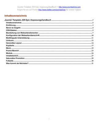 Joomla! Template JSN Epic Anpassungshandbuch © http://www.joomlashine.com
                          Folgen Sie uns auf Twitter http://www.twitter.com/joomlashine für weitere Updates.


Inhaltsverzeichnis
Joomla! Template JSN Epic Anpassungshandbuch ..................................................................................... 1
  Inhaltsverzeichnis ................................................................................................................................................................2
  Einführung .............................................................................................................................................................................3
  Bevor es losgeht…...............................................................................................................................................................4
  CSS-Dateien...........................................................................................................................................................................5
  Bearbeitung von Webseitenelementen ..........................................................................................................................7
  Konfiguration der Webseitenüberschrift .....................................................................................................................10
  Multilinguale Unterstützung ............................................................................................................................................11
  UniIcons................................................................................................................................................................................12
  Generelles Layout ..............................................................................................................................................................14
  Kopfzeile...............................................................................................................................................................................17
  Menü ......................................................................................................................................................................................19
  Promo-Bereich ....................................................................................................................................................................23
  Module...................................................................................................................................................................................24
  Inhaltsbereich......................................................................................................................................................................27
  Sekundäre Promotion .......................................................................................................................................................29
  Fußzeile.................................................................................................................................................................................30
  Was kommt als Nächstes? ..............................................................................................................................................31




                                                                                             2
 