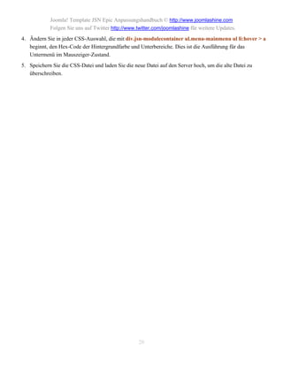 Joomla! Template JSN Epic Anpassungshandbuch © http://www.joomlashine.com
            Folgen Sie uns auf Twitter http://www.twitter.com/joomlashine für weitere Updates.
4. Ändern Sie in jeder CSS-Auswahl, die mit div.jsn-modulecontainer ul.menu-mainmenu ul li:hover > a
   beginnt, den Hex-Code der Hintergrundfarbe und Unterbereiche. Dies ist die Ausführung für das
   Untermenü im Mauszeiger-Zustand.
5. Speichern Sie die CSS-Datei und laden Sie die neue Datei auf den Server hoch, um die alte Datei zu
   überschreiben.




                                                   20
 