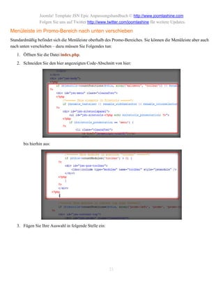 Joomla! Template JSN Epic Anpassungshandbuch © http://www.joomlashine.com
                Folgen Sie uns auf Twitter http://www.twitter.com/joomlashine für weitere Updates.

Menüleiste im Promo-Bereich nach unten verschieben
Standardmäßig befindet sich die Menüleiste oberhalb des Promo-Bereiches. Sie können die Menüleiste aber auch
nach unten verschieben – dazu müssen Sie Folgendes tun:
   1. Öffnen Sie die Datei index.php.
   2. Schneiden Sie den hier angezeigten Code-Abschnitt von hier:




       bis hierhin aus:




   3. Fügen Sie Ihre Auswahl in folgende Stelle ein:




                                                       21
 