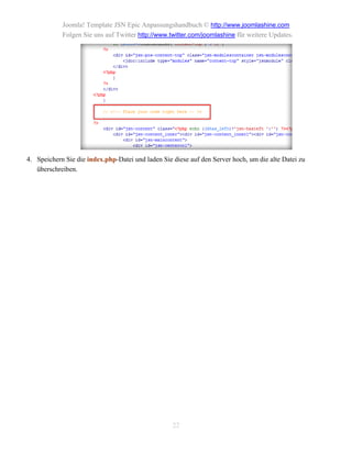 Joomla! Template JSN Epic Anpassungshandbuch © http://www.joomlashine.com
            Folgen Sie uns auf Twitter http://www.twitter.com/joomlashine für weitere Updates.




4. Speichern Sie die index.php-Datei und laden Sie diese auf den Server hoch, um die alte Datei zu
   überschreiben.




                                                   22
 