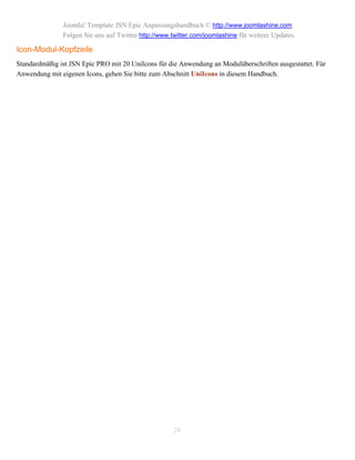 Joomla! Template JSN Epic Anpassungshandbuch © http://www.joomlashine.com
               Folgen Sie uns auf Twitter http://www.twitter.com/joomlashine für weitere Updates.

Icon-Modul-Kopfzeile
Standardmäßig ist JSN Epic PRO mit 20 UniIcons für die Anwendung an Modulüberschriften ausgestattet. Für
Anwendung mit eigenen Icons, gehen Sie bitte zum Abschnitt UniIcons in diesem Handbuch.




                                                      26
 