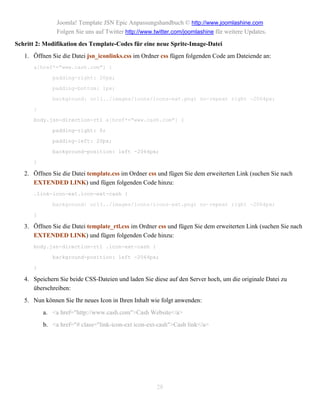 Joomla! Template JSN Epic Anpassungshandbuch © http://www.joomlashine.com
               Folgen Sie uns auf Twitter http://www.twitter.com/joomlashine für weitere Updates.
Schritt 2: Modifikation des Template-Codes für eine neue Sprite-Image-Datei
   1. Öffnen Sie die Datei jsn_iconlinks.css im Ordner css fügen folgenden Code am Dateiende an:
      a[href*="www.cash.com"] {

             padding-right: 20px;

             padding-bottom: 1px;

             background: url(../images/icons/icons-ext.png) no-repeat right -2064px;

      }

      body.jsn-direction-rtl a[href*="www.cash.com"] {

             padding-right: 0;

             padding-left: 20px;

             background-position: left -2064px;

      }

   2. Öffnen Sie die Datei template.css im Ordner css und fügen Sie dem erweiterten Link (suchen Sie nach
      EXTENDED LINK) und fügen folgenden Code hinzu:
      .link-icon-ext.icon-ext-cash {

             background: url(../images/icons/icons-ext.png) no-repeat right -2064px;

      }

   3. Öffnen Sie die Datei template_rtl.css im Ordner css und fügen Sie dem erweiterten Link (suchen Sie nach
      EXTENDED LINK) und fügen folgenden Code hinzu:
      body.jsn-direction-rtl .icon-ext-cash {

             background-position: left -2064px;

      }

   4. Speichern Sie beide CSS-Dateien und laden Sie diese auf den Server hoch, um die originale Datei zu
      überschreiben:
   5. Nun können Sie Ihr neues Icon in Ihren Inhalt wie folgt anwenden:
          a. <a href="http://www.cash.com">Cash Website</a>
          b. <a href="# class="link-icon-ext icon-ext-cash">Cash link</a>




                                                      28
 