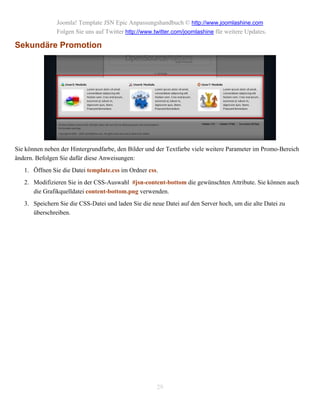 Joomla! Template JSN Epic Anpassungshandbuch © http://www.joomlashine.com
               Folgen Sie uns auf Twitter http://www.twitter.com/joomlashine für weitere Updates.

Sekundäre Promotion




Sie können neben der Hintergrundfarbe, den Bilder und der Textfarbe viele weitere Parameter im Promo-Bereich
ändern. Befolgen Sie dafür diese Anweisungen:
   1. Öffnen Sie die Datei template.css im Ordner css.
   2. Modifizieren Sie in der CSS-Auswahl #jsn-content-bottom die gewünschten Attribute. Sie können auch
      die Grafikquelldatei content-bottom.png verwenden.
   3. Speichern Sie die CSS-Datei und laden Sie die neue Datei auf den Server hoch, um die alte Datei zu
      überschreiben.




                                                      29
 