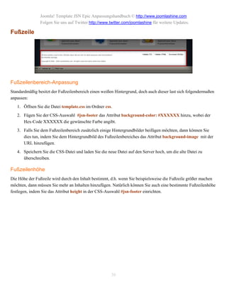 Joomla! Template JSN Epic Anpassungshandbuch © http://www.joomlashine.com
                Folgen Sie uns auf Twitter http://www.twitter.com/joomlashine für weitere Updates.

Fußzeile




Fußzeilenbereich-Anpassung
Standardmäßig besitzt der Fußzeilenbereich einen weißen Hintergrund, doch auch dieser last sich folgendermaßen
anpassen:
   1. Öffnen Sie die Datei template.css im Ordner css.
   2. Fügen Sie der CSS-Auswahl #jsn-footer das Attribut background-color: #XXXXXX hinzu, wobei der
      Hex-Code XXXXXX die gewünschte Farbe angibt.
   3. Falls Sie dem Fußzeilenbereich zusätzlich einige Hintergrundbilder beifügen möchten, dann können Sie
      dies tun, indem Sie dem Hintergrundbild des Fußzeilenbereiches das Attribut background-image mit der
      URL hinzufügen.
   4. Speichern Sie die CSS-Datei und laden Sie die neue Datei auf den Server hoch, um die alte Datei zu
      überschreiben.

Fußzeilenhöhe
Die Höhe der Fußzeile wird durch den Inhalt bestimmt, d.h. wenn Sie beispielsweise die Fußzeile größer machen
möchten, dann müssen Sie mehr an Inhalten hinzufügen. Natürlich können Sie auch eine bestimmte Fußzeilenhöhe
festlegen, indem Sie das Attribut height in der CSS-Auswahl #jsn-footer einrichten.




                                                       30
 