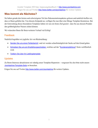 Joomla! Template JSN Epic Anpassungshandbuch © http://www.joomlashine.com
                Folgen Sie uns auf Twitter http://www.twitter.com/joomlashine für weitere Updates.

Was kommt als Nächstes?
Sie haben gerade den letzten und schwierigsten Teil des Dokumentationspaketes gelesen und natürlich hoffen wir,
dass es Ihnen gefallen hat. Von diesem Zeitpunkt an, verfügen Sie nun über eine Menge Template-Kenntnisse. Bei
der Entwicklung dieses besonderen Templates haben wir uns ein festes Ziel gesetzt - dass Sie aus diesem Produkt
den größtmöglichen Nutzen ziehen können.
Wir wünschen Ihnen für Ihren weiteren Verlauf viel Erfolg!

Feedback
Natürlich begrüßen wir jegliche Art von Rückmeldung:

      Senden Sie uns einen Fehlerbericht und wir werden schnellstmöglich der Sache auf den Grund gehen.

      Schreiben Sie uns ein Empfehlungsschreiben, welches auf der "Kundenempfehlung"-Seite veröffentlich
       wird.

      Twittern Sie über Ihr Lieblingstemplate

Updates
Zu Ihrem Interesse aktualisieren wir ständig unser Template-Repertoire – vergessen Sie also bitte nicht unsere
Joomlashine-Template-Seite zu besuchen.

Folgen Sie uns auf Twitter http://www.twitter.com/Joomlashine für weitere Updates.




                                                        31
 