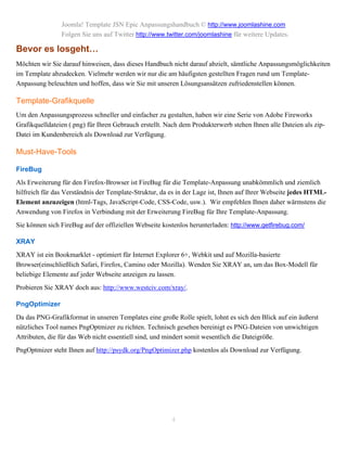 Joomla! Template JSN Epic Anpassungshandbuch © http://www.joomlashine.com
                Folgen Sie uns auf Twitter http://www.twitter.com/joomlashine für weitere Updates.

Bevor es losgeht…
Möchten wir Sie darauf hinweisen, dass dieses Handbuch nicht darauf abzielt, sämtliche Anpassungsmöglichkeiten
im Template abzudecken. Vielmehr werden wir nur die am häufigsten gestellten Fragen rund um Template-
Anpassung beleuchten und hoffen, dass wir Sie mit unseren Lösungsansätzen zufriedenstellen können.

Template-Grafikquelle
Um den Anpassungsprozess schneller und einfacher zu gestalten, haben wir eine Serie von Adobe Fireworks
Grafikquelldateien (.png) für Ihren Gebrauch erstellt. Nach dem Produkterwerb stehen Ihnen alle Dateien als zip-
Datei im Kundenbereich als Download zur Verfügung.

Must-Have-Tools

FireBug
Als Erweiterung für den Firefox-Browser ist FireBug für die Template-Anpassung unabkömmlich und ziemlich
hilfreich für das Verständnis der Template-Struktur, da es in der Lage ist, Ihnen auf Ihrer Webseite jedes HTML-
Element anzuzeigen (html-Tags, JavaScript-Code, CSS-Code, usw.). Wir empfehlen Ihnen daher wärmstens die
Anwendung von Firefox in Verbindung mit der Erweiterung FireBug für Ihre Template-Anpassung.
Sie können sich FireBug auf der offiziellen Webseite kostenlos herunterladen: http://www.getfirebug.com/

XRAY
XRAY ist ein Bookmarklet - optimiert für Internet Explorer 6+, Webkit und auf Mozilla-basierte
Browser(einschließlich Safari, Firefox, Camino oder Mozilla). Wenden Sie XRAY an, um das Box-Modell für
beliebige Elemente auf jeder Webseite anzeigen zu lassen.
Probieren Sie XRAY doch aus: http://www.westciv.com/xray/.

PngOptimizer
Da das PNG-Grafikformat in unseren Templates eine große Rolle spielt, lohnt es sich den Blick auf ein äußerst
nützliches Tool names PngOptmizer zu richten. Technisch gesehen bereinigt es PNG-Dateien von unwichtigen
Attributen, die für das Web nicht essentiell sind, und mindert somit wesentlich die Dateigröße.
PngOptmizer steht Ihnen auf http://psydk.org/PngOptimizer.php kostenlos als Download zur Verfügung.




                                                        4
 