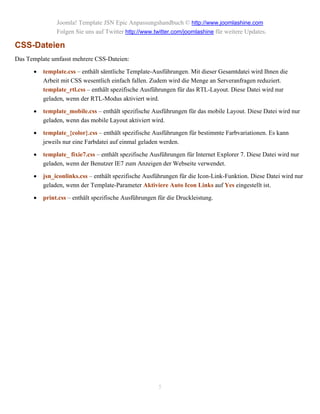 Joomla! Template JSN Epic Anpassungshandbuch © http://www.joomlashine.com
               Folgen Sie uns auf Twitter http://www.twitter.com/joomlashine für weitere Updates.

CSS-Dateien
Das Template umfasst mehrere CSS-Dateien:

         template.css – enthält sämtliche Template-Ausführungen. Mit dieser Gesamtdatei wird Ihnen die
          Arbeit mit CSS wesentlich einfach fallen. Zudem wird die Menge an Serveranfragen reduziert.
          template_rtl.css – enthält spezifische Ausführungen für das RTL-Layout. Diese Datei wird nur
          geladen, wenn der RTL-Modus aktiviert wird.

         template_mobile.css – enthält spezifische Ausführungen für das mobile Layout. Diese Datei wird nur
          geladen, wenn das mobile Layout aktiviert wird.

         template_{color}.css – enthält spezifische Ausführungen für bestimmte Farbvariationen. Es kann
          jeweils nur eine Farbdatei auf einmal geladen werden.

         template_ fixie7.css – enthält spezifische Ausführungen für Internet Explorer 7. Diese Datei wird nur
          geladen, wenn der Benutzer IE7 zum Anzeigen der Webseite verwendet.

         jsn_iconlinks.css – enthält spezifische Ausführungen für die Icon-Link-Funktion. Diese Datei wird nur
          geladen, wenn der Template-Parameter Aktiviere Auto Icon Links auf Yes eingestellt ist.

         print.css – enthält spezifische Ausführungen für die Druckleistung.




                                                       5
 