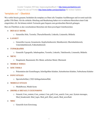 Joomla! Template JSN Epic Anpassungshandbuch © http://www.joomlashine.com
                Folgen Sie uns auf Twitter http://www.twitter.com/joomlashine für weitere Updates.

“template.css” - Überblick
Wie vorhin bereits genannt, beinhaltet die template.css-Datei alle Template-Ausführungen und ist somit auch die
größte CSS-Datei. Für die einfache Abrufung und Bearbeitung haben wir in mehreren Bereichen einen Code
eingerichtet, d.h. Sie können mittels Textsuche ganz bequem zum gewünschten Bereich gelangen.
Hier ein Überblick zu den verschiedenen Bereichen mit ihren jeweiligen Unterbereichen:

      DEFAULT HTML
           o Generelles Stile, Textstile, Überschriftenstile, Linkstile, Listenstile, Bildstile

      LAYOUT
           o Generelles Layout, Gesamtseite, Kopfzeilenbereich, Menübereich, Oberinhaltsbereich,
             Unterinhaltsbereich, Fußzeilenbereich

      TYPOGRAPHY
           o Generelle Typografie, Inhaltsspalten, Textstile, Linkstile, Tabellenstile, Listenstile, Bildstile

      MENU
           o Hauptmenü, Baummenü, Div-Menü, seitliches Menü, Obermenü

      MOBILE TOOLS

      SITE TOOLS
           o Präsentation der Einstellungen, Schriftgrößen-Schalter, Seitenbreiten-Schalter, Farbschema-Schalter

      FONT STYLES
           o Spezialschriftart, CSS3-Schlagschatteneffekt

      MODULE STYLES
           o Modulboxen, Modul-Icons

      JOOMLA! DEFAULT EXTENSIONS
           o General, Com_content, Com_contact, Com_poll, Com_search, Com_user, System messages,
             Mod_breadcrumb, Mod_login, Mod_poll, Mod_search, Mod_newsflash

      MISC
           o Generelle Icon-Zuweisung




                                                           6
 