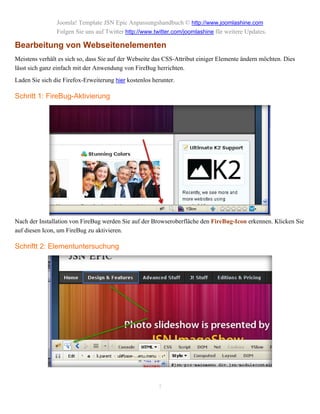 Joomla! Template JSN Epic Anpassungshandbuch © http://www.joomlashine.com
                Folgen Sie uns auf Twitter http://www.twitter.com/joomlashine für weitere Updates.

Bearbeitung von Webseitenelementen
Meistens verhält es sich so, dass Sie auf der Webseite das CSS-Attribut einiger Elemente ändern möchten. Dies
lässt sich ganz einfach mit der Anwendung von FireBug herrichten.
Laden Sie sich die Firefox-Erweiterung hier kostenlos herunter.

Schritt 1: FireBug-Aktivierung




Nach der Installation von FireBug werden Sie auf der Browseroberfläche den FireBug-Icon erkennen. Klicken Sie
auf diesen Icon, um FireBug zu aktivieren.

Schriftt 2: Elementuntersuchung




                                                        7
 