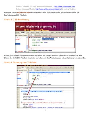 Joomla! Template JSN Epic Anpassungshandbuch © http://www.joomlashine.com
               Folgen Sie uns auf Twitter http://www.twitter.com/joomlashine für weitere Updates.
Betätigen Sie das Inspektions-Icon und klicken mit Ihrem Mauszeiger auf ein gewünschtes Element zur
Bearbeitung des CSS-Attributs.

Schritt 3: CSS-Bearbeitung




Haben Sie bereits ein Element untersucht, erscheinen alle entsprechenden Attribute im rechten Bereich. Hier
können Sie direkt CSS-Attribute bearbeiten und sehen, wie Ihre Veränderungen auf der Seite angewendet werden.

Schritt 4: Sicherung der CSS-Datei




                                                      8
 