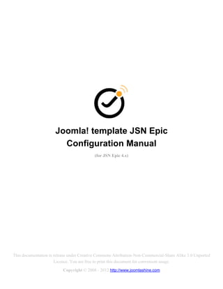 Joomla! template JSN Epic
                        Configuration Manual
                                           (for JSN Epic 4.x)




This documentation is release under Creative Commons Attribution-Non-Commercial-Share Alike 3.0 Unported
                      Licence. You are free to print this document for convenient usage.
                          Copyright © 2008 - 2012 http://www.joomlashine.com
 