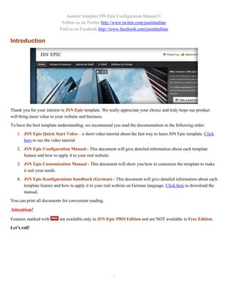 Joomla! template JSN Epic Configuration Manual ©
                           Follow us on Twitter http://www.twitter.com/joomlashine
                          Find us on Facebook http://www.facebook.com/joomlashine

Introduction




Thank you for your interest in JSN Epic template. We really appreciate your choice and truly hope our product
will bring more value to your website and business.
To have the best template understanding, we recommend you read the documentation in the following order:
   1. JSN Epic Quick Start Video – a short video tutorial about the fast way to learn JSN Epic template. Click
      here to see the video tutorial.
   2. JSN Epic Configuration Manual - This document will give detailed information about each template
      feature and how to apply it to your real website.
   3. JSN Epic Customization Manual - This document will show you how to customize the template to make
      it suit your needs.
   4. JSN Epic Konfigurations handbuch (German) - This document will give detailed information about each
      template feature and how to apply it to your real website on German language. Click here to download the
      manual.
You can print all documents for convenient reading.

Attention!
Features marked with      are available only in JSN Epic PRO Edition and are NOT available in Free Edition.
Let’s roll!




                                                       3
 