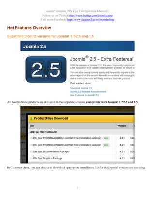 Joomla! template JSN Epic Configuration Manual ©
                            Follow us on Twitter http://www.twitter.com/joomlashine
                           Find us on Facebook http://www.facebook.com/joomlashine

Hot Features Overview

Separated product versions for Joomla! 1.7/2.5 and 1.5




All JoomlaShine products are delivered in two separate versions compatible with Joomla! 1.7/2.5 and 1.5.




In Customer Area, you can choose to download appropriate installation file for the Joomla! version you are using.




                                                        4
 