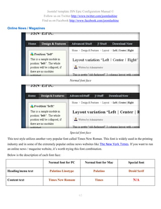 Joomla! template JSN Epic Configuration Manual ©
                             Follow us on Twitter http://www.twitter.com/joomlashine
                            Find us on Facebook http://www.facebook.com/joomlashine

Online News / Magazines




                                                 Normal font face




                                                 Special font face
This text style utilizes another very popular font called Times New Roman. This font is widely used in the printing
industry and in some of the extremely popular online news websites like The New York Times. If you want to run
an online news / magazine website, it’s worth trying this font combination.
Below is the description of each font face:

                                 Normal font for PC          Normal font for Mac               Special font

Heading/menu text                 Palatino Linotype                  Palatino                   Droid Serif

Content text                     Times New Romam                      Times                        N/A



                                                        63
 