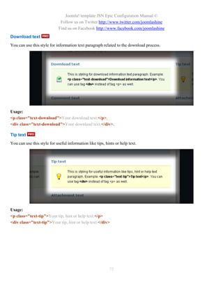 Joomla! template JSN Epic Configuration Manual ©
                              Follow us on Twitter http://www.twitter.com/joomlashine
                             Find us on Facebook http://www.facebook.com/joomlashine
Download text
You can use this style for information text paragraph related to the download process.




Usage:
<p class="text-download">Your download text.</p>.
<div class="text-download">Your download text.</div>.

Tip text
You can use this style for useful information like tips, hints or help text.




Usage:
<p class="text-tip">Your tip, hint or help text.</p>
<div class="text-tip">Your tip, hint or help text.</div>




                                                           75
 