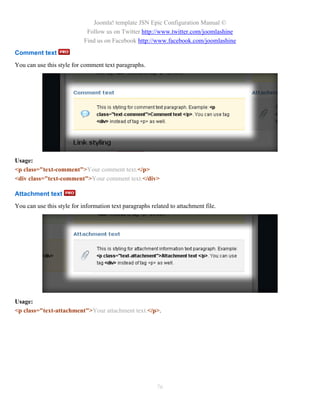 Joomla! template JSN Epic Configuration Manual ©
                             Follow us on Twitter http://www.twitter.com/joomlashine
                            Find us on Facebook http://www.facebook.com/joomlashine
Comment text
You can use this style for comment text paragraphs.




Usage:
<p class="text-comment">Your comment text.</p>
<div class="text-comment">Your comment text.</div>

Attachment text
You can use this style for information text paragraphs related to attachment file.




Usage:
<p class="text-attachment">Your attachment text.</p>.




                                                         76
 