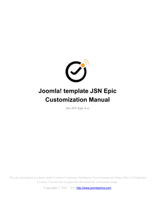 Joomla! template JSN Epic
                        Customization Manual
                                           (for JSN Epic 4.x)




This documentation is release under Creative Commons Attribution-Non-Commercial-Share Alike 3.0 Unported
                      Licence. You are free to print this document for convenient usage.
                          Copyright © 2008 - 2012 http://www.joomlashine.com
 