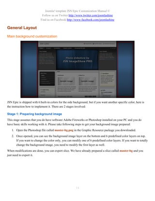 Joomla! template JSN Epic Customization Manual ©
                             Follow us on Twitter http://www.twitter.com/joomlashine
                            Find us on Facebook http://www.facebook.com/joomlashine

General Layout

Main background customization




JSN Epic is shipped with 6 built-in colors for the side background, but if you want another specific color, here is
the instruction how to implement it. There are 2 stages involved:

Stage 1: Preparing background image
This stage assumes that you do have software Adobe Fireworks or Photoshop installed on your PC and you do
have basic skills working with it. Please take following steps to get your background image prepared:
   1. Open the Photoshop file called master-bg.png in the Graphic Resource package you downloaded.
   2. Once opened, you can see the background image layer on the bottom and 6 predefined color layers on top.
      If you want to change the color only, you can modify one of 6 predefined color layers. If you want to totally
      change the background image, you need to modify the first layer as well.
When modifications are done, you can export slice. We have already prepared a slice called master-bg and you
just need to export it.




                                                         14
 