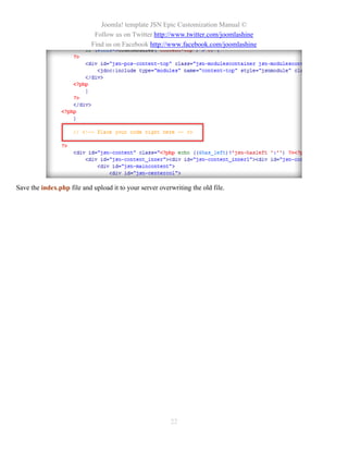 Joomla! template JSN Epic Customization Manual ©
                             Follow us on Twitter http://www.twitter.com/joomlashine
                            Find us on Facebook http://www.facebook.com/joomlashine




Save the index.php file and upload it to your server overwriting the old file.




                                                         22
 