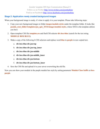 Joomla! template JSN Epic Customization Manual ©
                            Follow us on Twitter http://www.twitter.com/joomlashine
                           Find us on Facebook http://www.facebook.com/joomlashine
Stage 2: Application newly created background images
When your background image is ready, it’s time to apply it to your template. Please take following steps:
   1. Copy your new background images to folder images/module-styles under the template folder. It looks like
      joomla_root_folder/templates/jsn_epic_XXX/images/module-styles, where XXX is the template edition
      you have
   2. Open template CSS file template.css and find CSS selector div.box-blue (search for the text string
      MODULE BOX BLUE).
   3. Make a copy of the following 6 CSS selectors and replace word blue to purple in new copied text.
           a. div.box-blue div.jsn-top
           b. div.box-blue div.jsn-top_inner
           c. div.box-blue div.jsn-middle
           d. div.box-blue div.jsn-middle_inner
           e. div.box-blue div.jsn-bottom
           f. div.box-blue div.jsn-bottom_inner
   4. Save the CSS file and upload it to your server overwriting the old file.
Now you can show your module in the purple module box style by setting parameter Module Class Suffix to box-
purple.




                                                        25
 