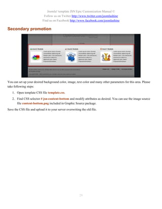 Joomla! template JSN Epic Customization Manual ©
                             Follow us on Twitter http://www.twitter.com/joomlashine
                            Find us on Facebook http://www.facebook.com/joomlashine

Secondary promotion




You can set up your desired background color, image, text color and many other parameters for this area. Please
take following steps:
   1. Open template CSS file template.css.
   2. Find CSS selector # jsn-content-bottom and modify attributes as desired. You can use the image source
      file content-bottom.png included in Graphic Source package.
Save the CSS file and upload it to your server overwriting the old file.




                                                          29
 