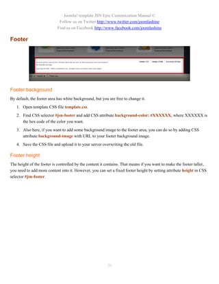 Joomla! template JSN Epic Customization Manual ©
                             Follow us on Twitter http://www.twitter.com/joomlashine
                            Find us on Facebook http://www.facebook.com/joomlashine

Footer




Footer background
By default, the footer area has white background, but you are free to change it.
   1. Open template CSS file template.css.
   2. Find CSS selector #jsn-footer and add CSS attribute background-color: #XXXXXX, where XXXXXX is
      the hex code of the color you want.
   3. Also here, if you want to add some background image to the footer area, you can do so by adding CSS
      attribute background-image with URL to your footer background image.
   4. Save the CSS file and upload it to your server overwriting the old file.

Footer height
The height of the footer is controlled by the content it contains. That means if you want to make the footer taller,
you need to add more content into it. However, you can set a fixed footer height by setting attribute height in CSS
selector #jsn-footer.




                                                         30
 