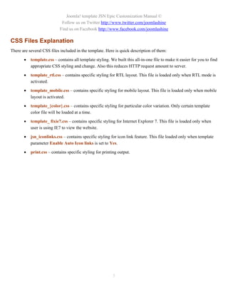 Joomla! template JSN Epic Customization Manual ©
                             Follow us on Twitter http://www.twitter.com/joomlashine
                            Find us on Facebook http://www.facebook.com/joomlashine

CSS Files Explanation
There are several CSS files included in the template. Here is quick description of them:

          template.css – contains all template styling. We built this all-in-one file to make it easier for you to find
           appropriate CSS styling and change. Also this reduces HTTP request amount to server.

          template_rtl.css – contains specific styling for RTL layout. This file is loaded only when RTL mode is
           activated.

          template_mobile.css – contains specific styling for mobile layout. This file is loaded only when mobile
           layout is activated.

          template_{color}.css – contains specific styling for particular color variation. Only certain template
           color file will be loaded at a time.

          template_ fixie7.css – contains specific styling for Internet Explorer 7. This file is loaded only when
           user is using IE7 to view the website.

          jsn_iconlinks.css – contains specific styling for icon link feature. This file loaded only when template
           parameter Enable Auto Icon links is set to Yes.

          print.css – contains specific styling for printing output.




                                                           5
 