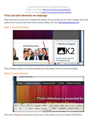 Joomla! template JSN Epic Customization Manual ©
                            Follow us on Twitter http://www.twitter.com/joomlashine
                           Find us on Facebook http://www.facebook.com/joomlashine
Find and edit elements on webpage
Most of the time, you will want to change CSS attribute of some element you see on the webpage. Here is the
guide of how you can do that really easy by using FireBug. Get it here http://www.getfirebug.com/

Step 1. Activate Firebug




When FireBug installed, you should small Bug icon at the bottom. Click on it to active FireBug.

Step 2. Inspect element




Now click on Inspect icon then point mouse cursor to the element you want to change CSS attributes.
                                                        7
 